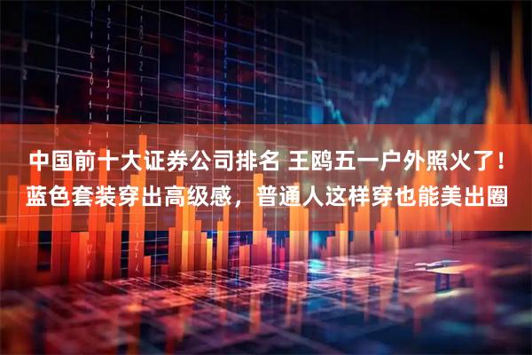 中国前十大证券公司排名 王鸥五一户外照火了！蓝色套装穿出高级感，普通人这样穿也能美出圈