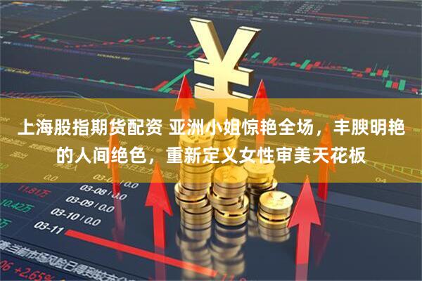 上海股指期货配资 亚洲小姐惊艳全场，丰腴明艳的人间绝色，重新定义女性审美天花板
