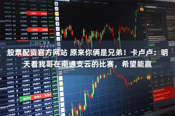 股票配资官方网站 原来你俩是兄弟！卡卢卢：明天看我哥在南通支云的比赛，希望能赢
