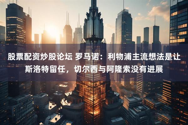 股票配资炒股论坛 罗马诺：利物浦主流想法是让斯洛特留任，切尔西与阿隆索没有进展