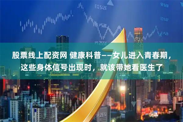 股票线上配资网 健康科普——女儿进入青春期，这些身体信号出现时，就该带她看医生了