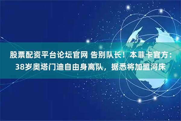 股票配资平台论坛官网 告别队长！本菲卡官方：38岁奥塔门迪自由身离队，据悉将加盟河床