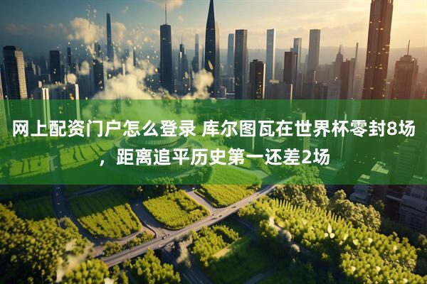网上配资门户怎么登录 库尔图瓦在世界杯零封8场，距离追平历史第一还差2场
