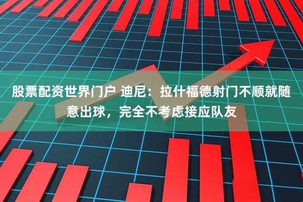 股票配资世界门户 迪尼：拉什福德射门不顺就随意出球，完全不考虑接应队友