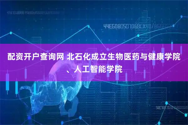 配资开户查询网 北石化成立生物医药与健康学院、人工智能学院